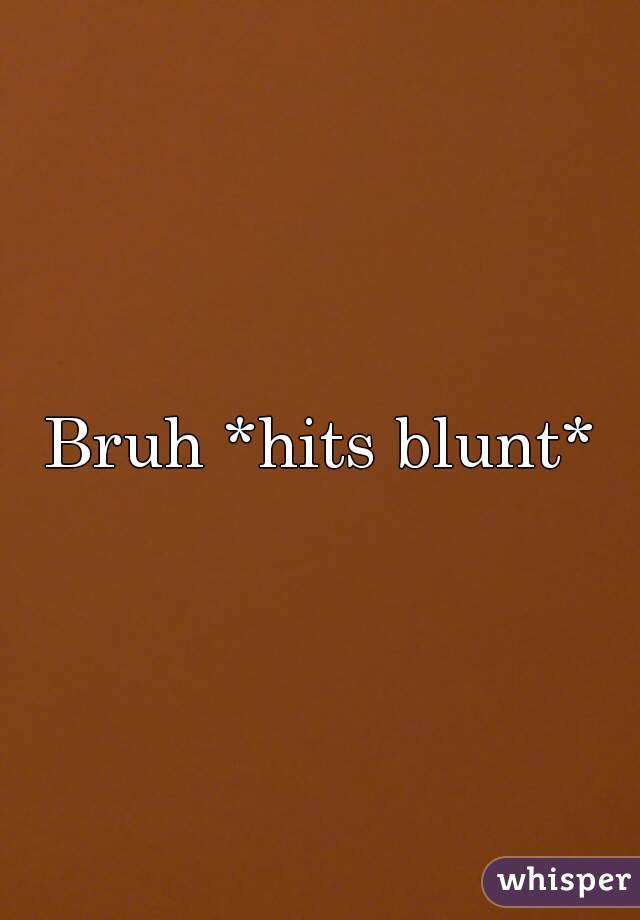 Bruh *hits blunt*