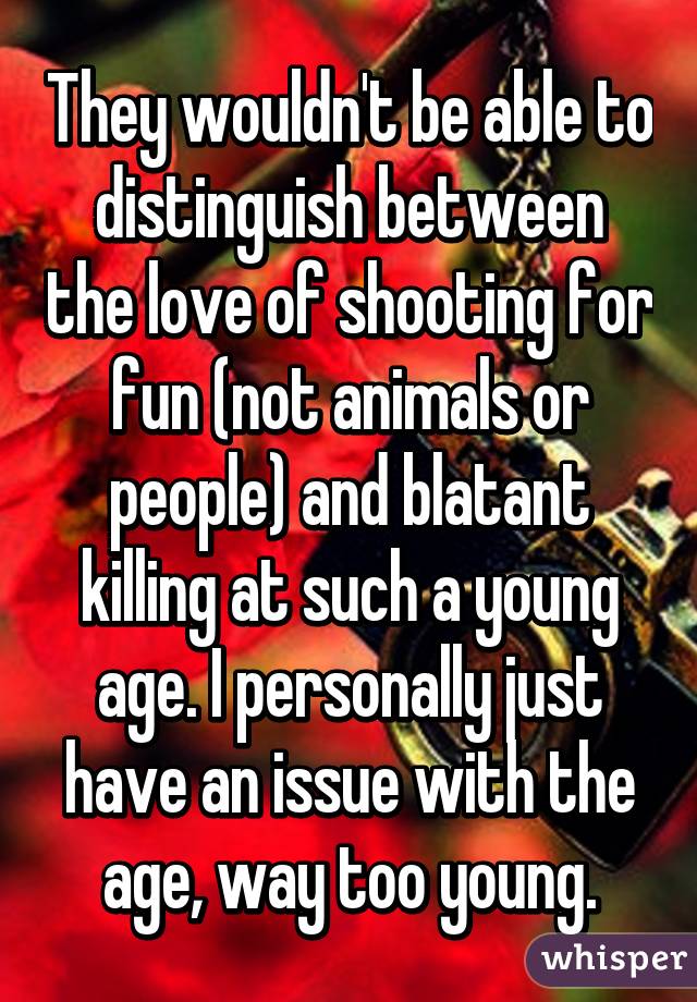 They wouldn't be able to distinguish between the love of shooting for fun (not animals or people) and blatant killing at such a young age. I personally just have an issue with the age, way too young.