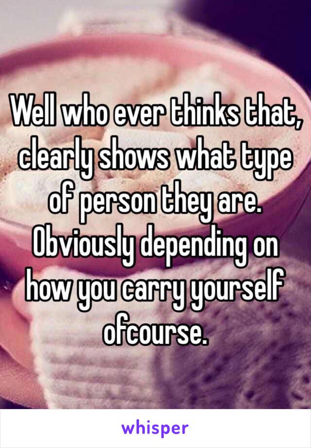 Well who ever thinks that, clearly shows what type of person they are. Obviously depending on how you carry yourself ofcourse. 