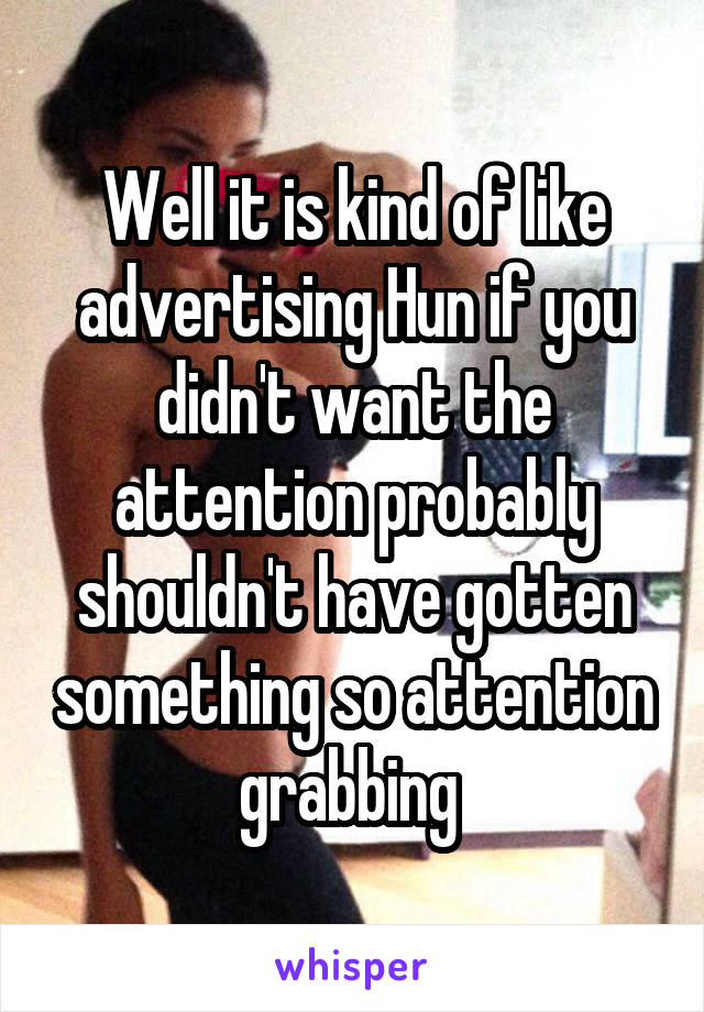 Well it is kind of like advertising Hun if you didn't want the attention probably shouldn't have gotten something so attention grabbing 