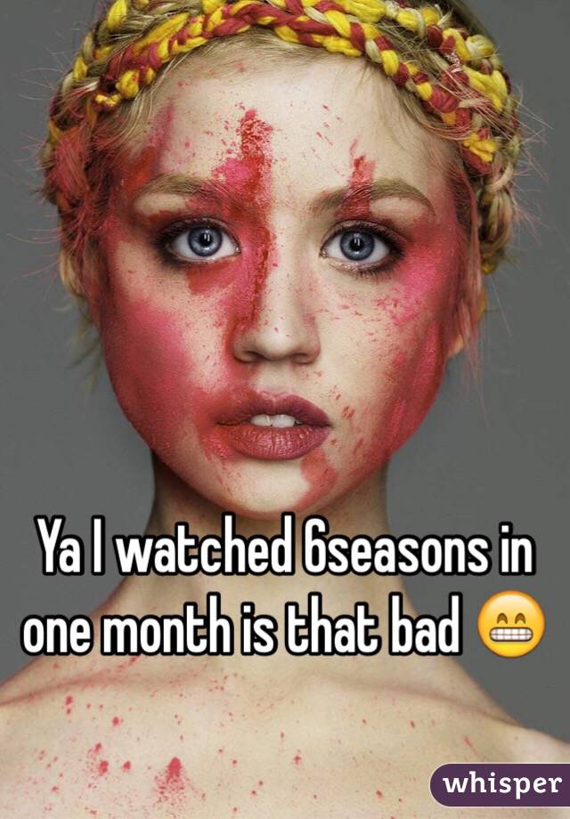 Ya I watched 6seasons in one month is that bad 😁