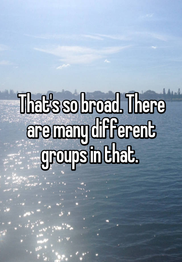 that-s-so-broad-there-are-many-different-groups-in-that