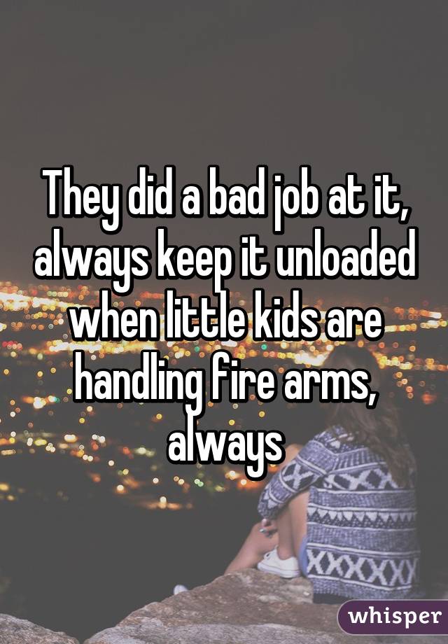 They did a bad job at it, always keep it unloaded when little kids are handling fire arms, always