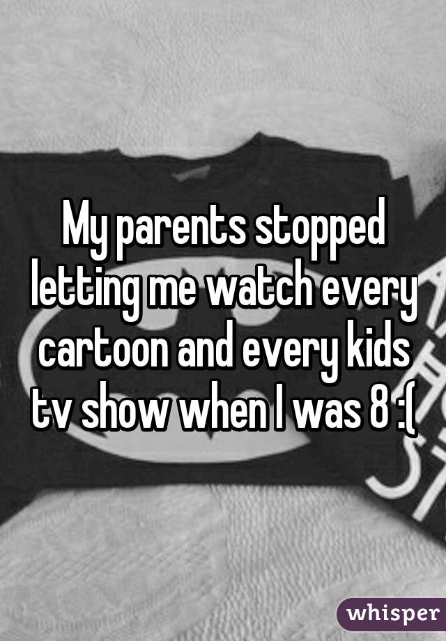 My parents stopped letting me watch every cartoon and every kids tv show when I was 8 :(