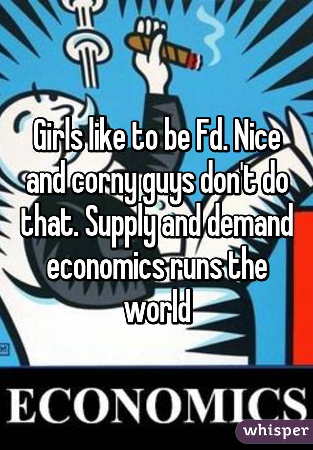 Girls like to be Fd. Nice and corny guys don't do that. Supply and demand economics runs the world