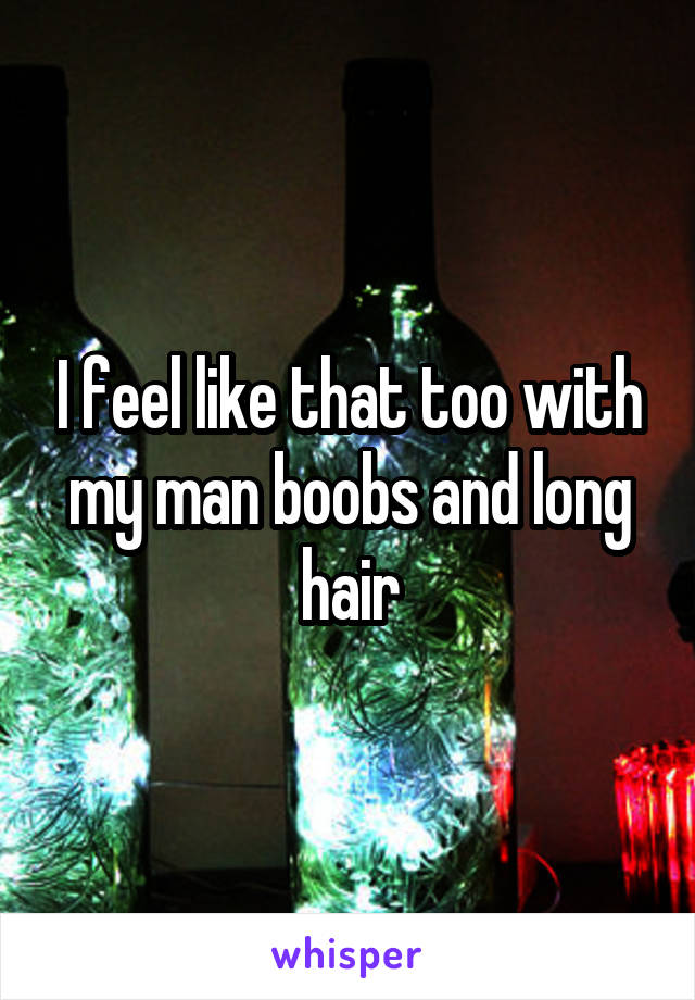 I feel like that too with my man boobs and long hair