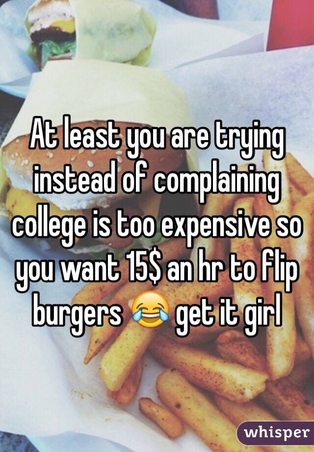 At least you are trying instead of complaining college is too expensive so you want 15$ an hr to flip burgers 😂 get it girl