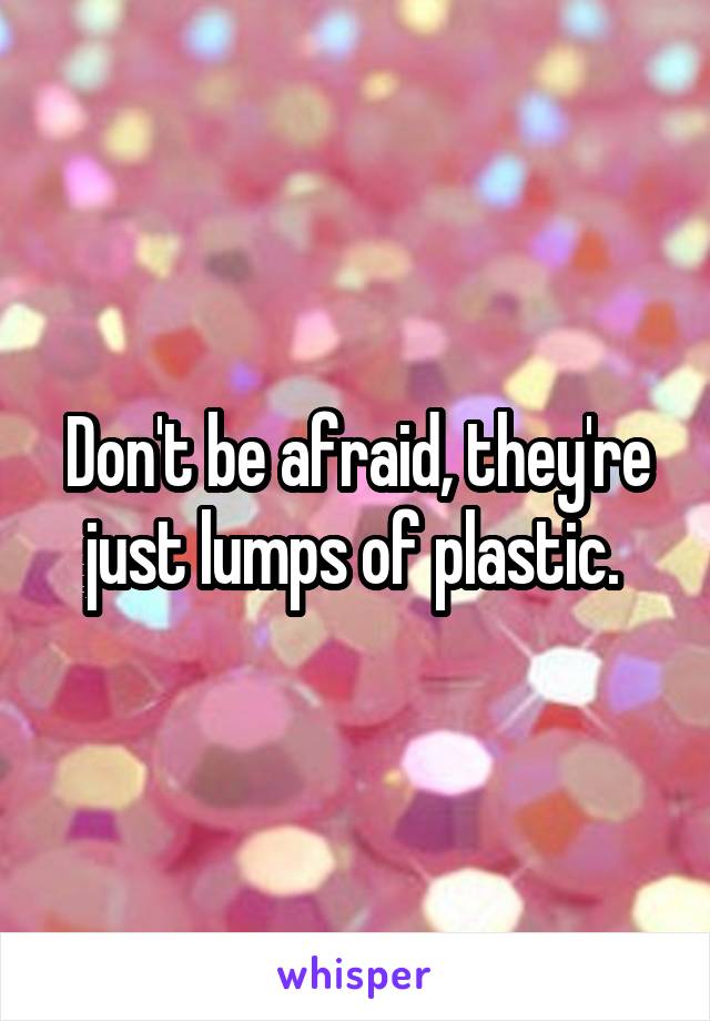 Don't be afraid, they're just lumps of plastic. 