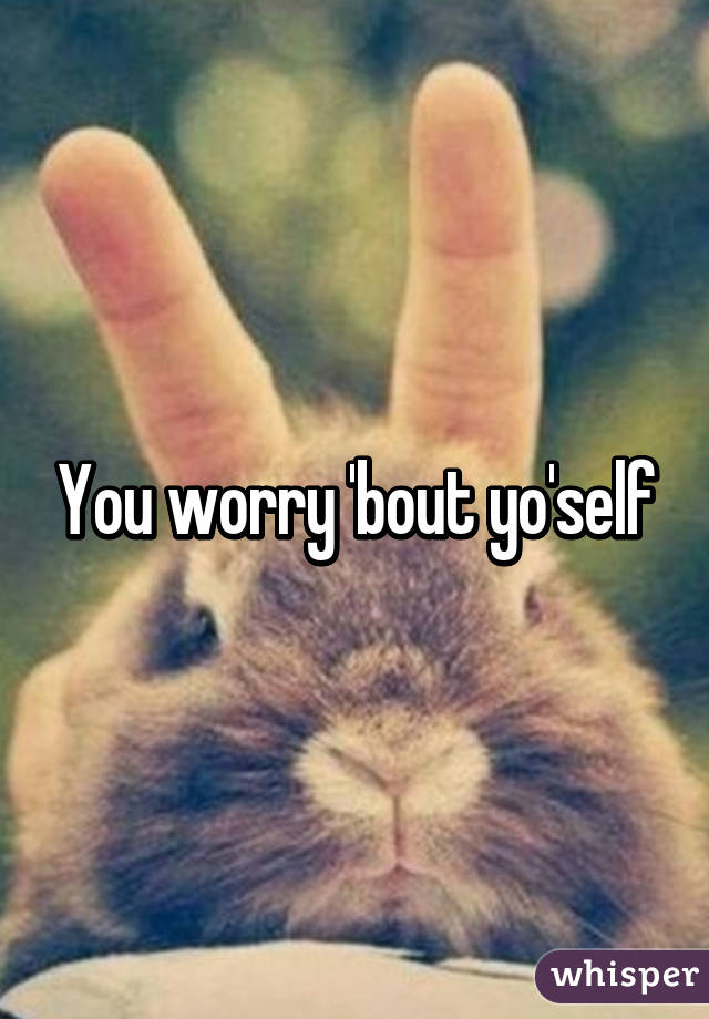 You worry 'bout yo'self