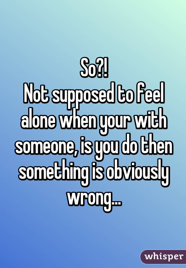 So?!
Not supposed to feel alone when your with someone, is you do then something is obviously wrong...