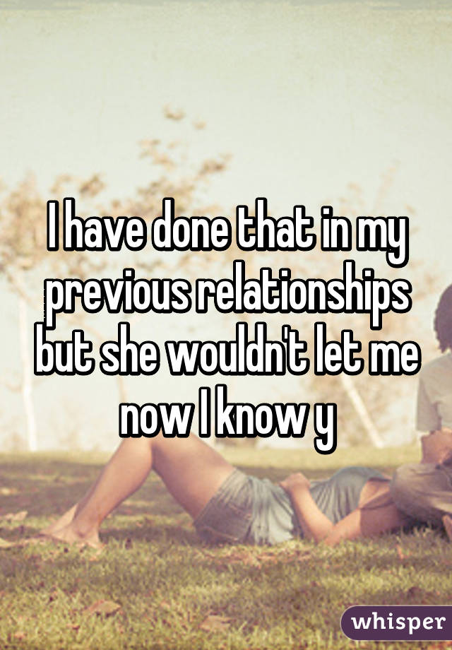 I have done that in my previous relationships but she wouldn't let me now I know y