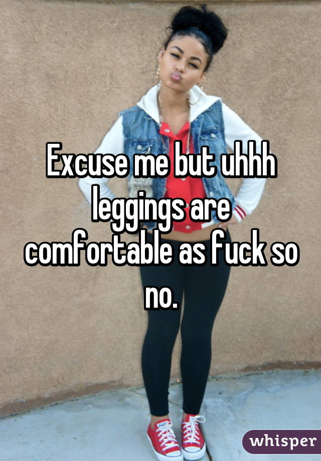 Excuse me but uhhh leggings are comfortable as fuck so no.