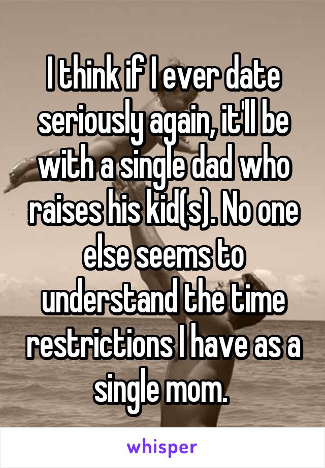 I think if I ever date seriously again, it'll be with a single dad who raises his kid(s). No one else seems to understand the time restrictions I have as a single mom. 