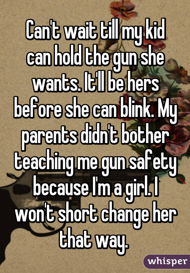 Can't wait till my kid can hold the gun she wants. It'll be hers before she can blink. My parents didn't bother teaching me gun safety because I'm a girl. I won't short change her that way. 