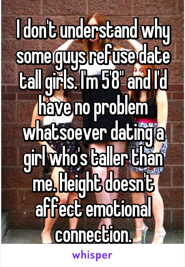 I don't understand why some guys refuse date tall girls. I'm 5'8" and I'd have no problem whatsoever dating a girl who's taller than me. Height doesn't affect emotional connection.