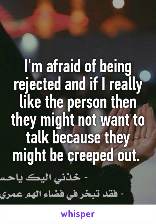 I'm afraid of being rejected and if I really like the person then they might not want to talk because they might be creeped out. 