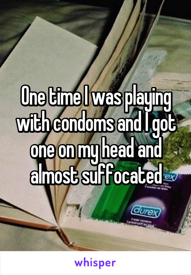 One time I was playing with condoms and I got one on my head and almost suffocated