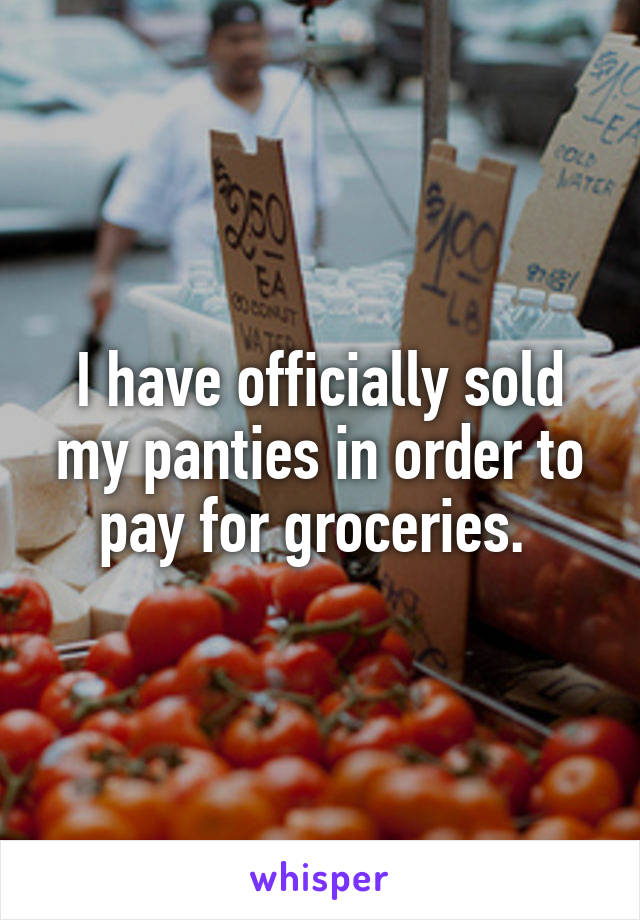 I have officially sold my panties in order to pay for groceries. 