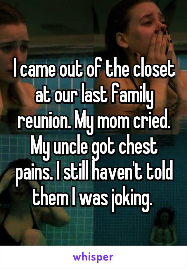 I came out of the closet at our last family reunion. My mom cried. My uncle got chest pains. I still haven't told them I was joking. 