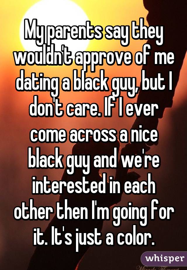 My parents say they wouldn't approve of me dating a black guy, but I don't care. If I ever come across a nice black guy and we're interested in each other then I'm going for it. It's just a color.