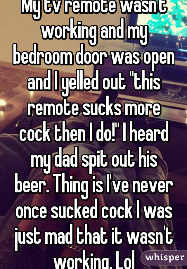 My tv remote wasn't working and my bedroom door was open and I yelled out "this remote sucks more cock then I do!" I heard my dad spit out his beer. Thing is I've never once sucked cock I was just mad that it wasn't working. Lol