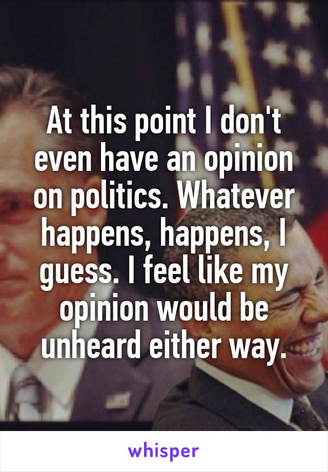 At this point I don't even have an opinion on politics. Whatever happens, happens, I guess. I feel like my opinion would be unheard either way.