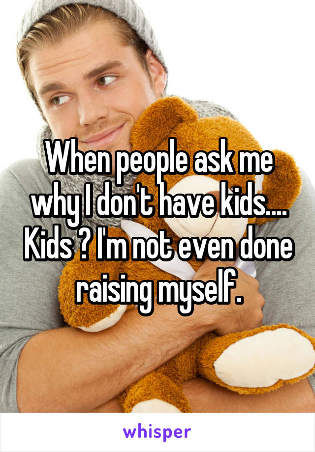 When people ask me why I don't have kids.... Kids ? I'm not even done raising myself.
