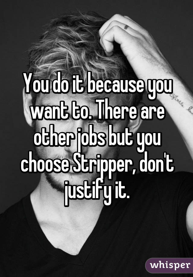 You do it because you want to. There are other jobs but you choose Stripper, don't justify it.
