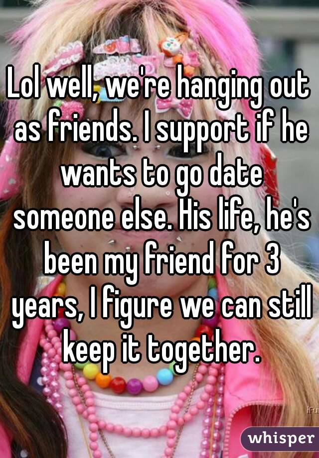 Lol well, we're hanging out as friends. I support if he wants to go date someone else. His life, he's been my friend for 3 years, I figure we can still keep it together.