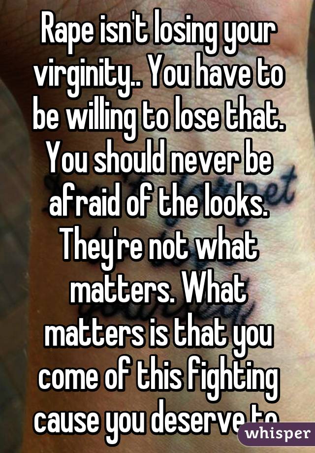 Rape isn't losing your virginity.. You have to be willing to lose that. You should never be afraid of the looks. They're not what matters. What matters is that you come of this fighting cause you deserve to.