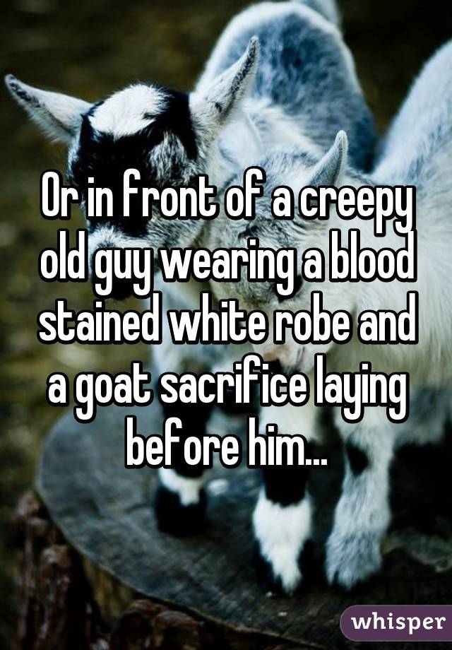 Or in front of a creepy old guy wearing a blood stained white robe and a goat sacrifice laying before him...