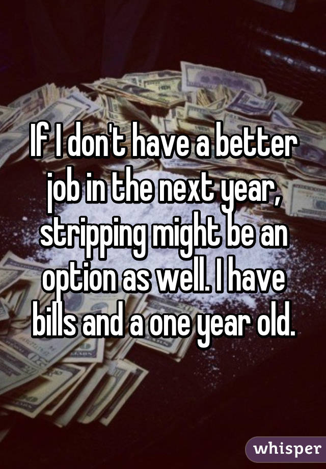 If I don't have a better job in the next year, stripping might be an option as well. I have bills and a one year old.