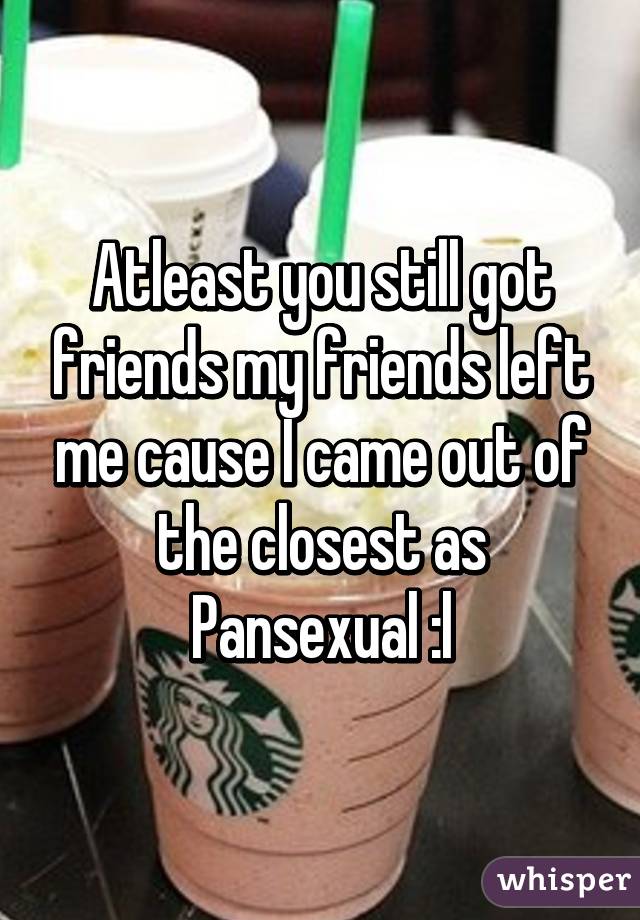 Atleast you still got friends my friends left me cause I came out of the closest as Pansexual :l