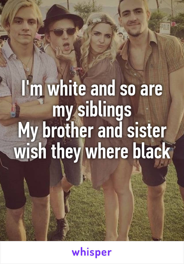 I'm white and so are my siblings
My brother and sister wish they where black 