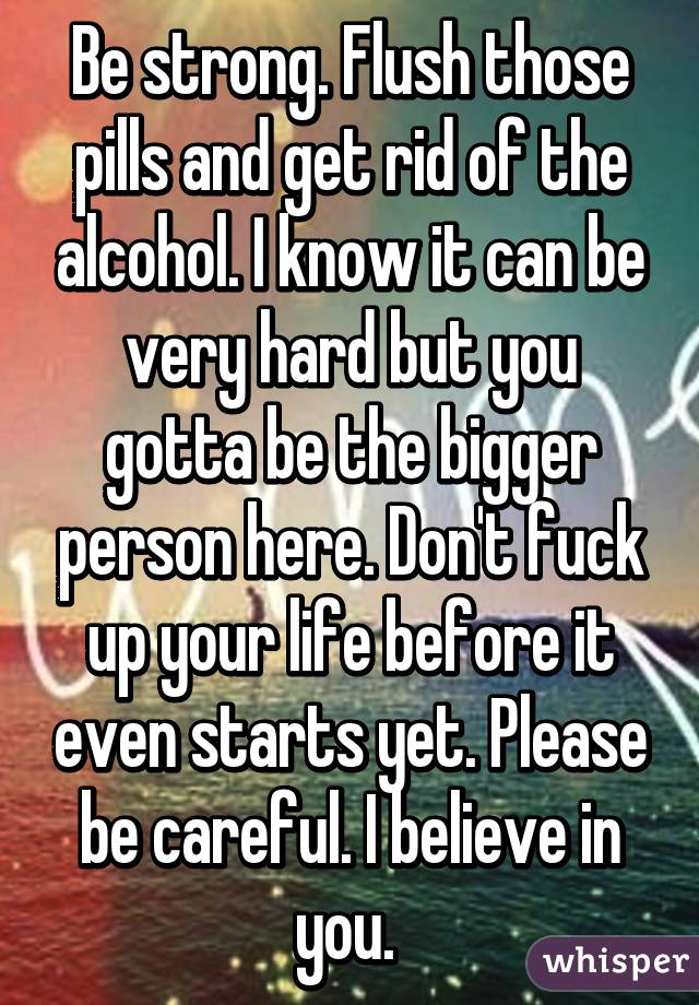 Be strong. Flush those pills and get rid of the alcohol. I know it can be very hard but you gotta be the bigger person here. Don't fuck up your life before it even starts yet. Please be careful. I believe in you. 