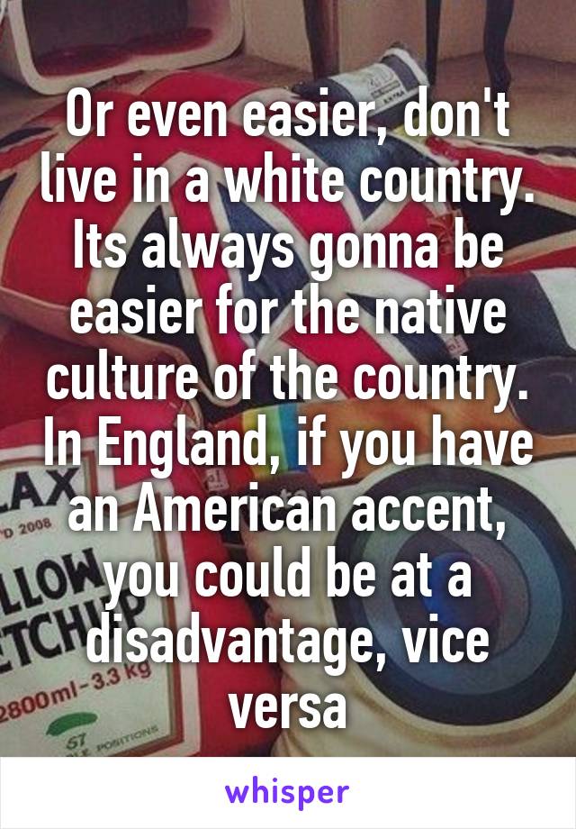 Or even easier, don't live in a white country. Its always gonna be easier for the native culture of the country. In England, if you have an American accent, you could be at a disadvantage, vice versa