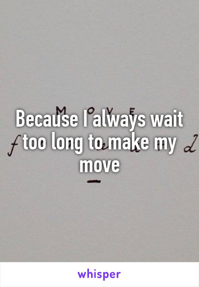 Because I always wait too long to make my move