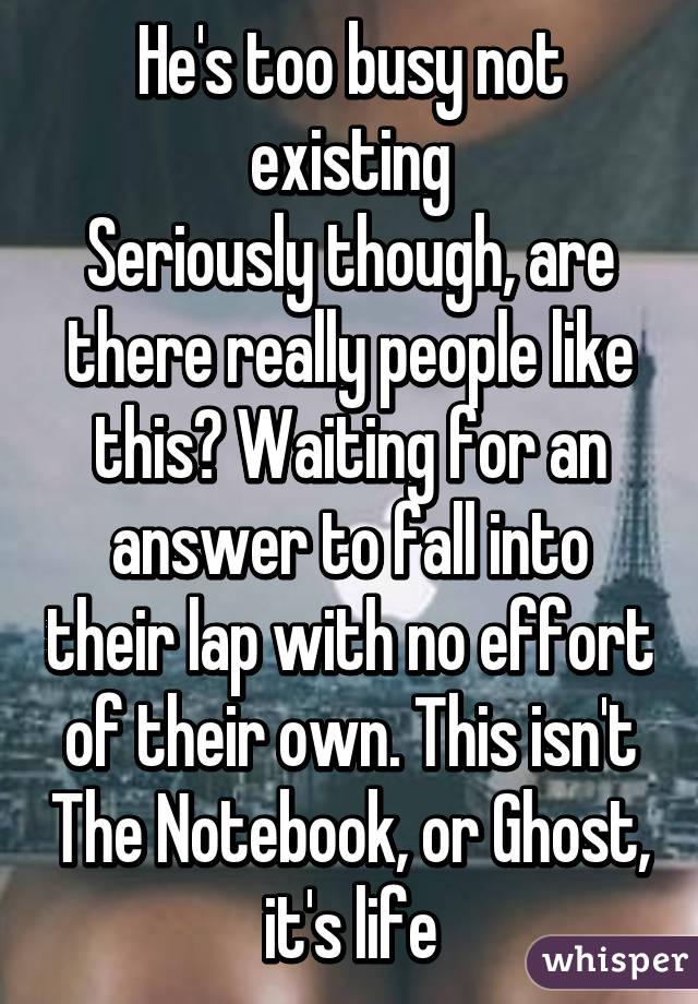 He's too busy not existing
Seriously though, are there really people like this? Waiting for an answer to fall into their lap with no effort of their own. This isn't The Notebook, or Ghost, it's life