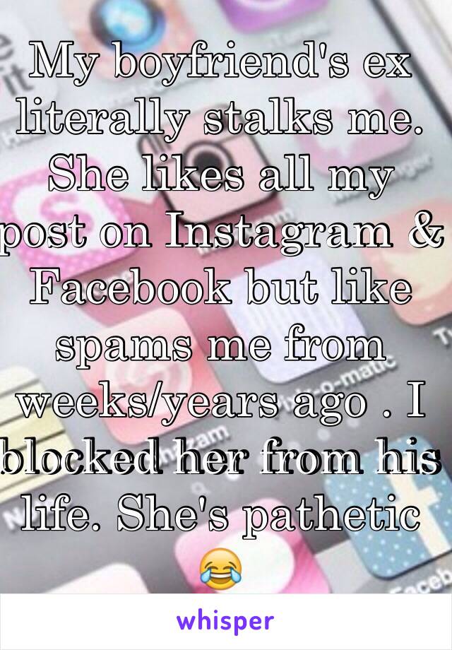 My boyfriend's ex literally stalks me. She likes all my post on Instagram & Facebook but like spams me from weeks/years ago . I blocked her from his life. She's pathetic 😂 