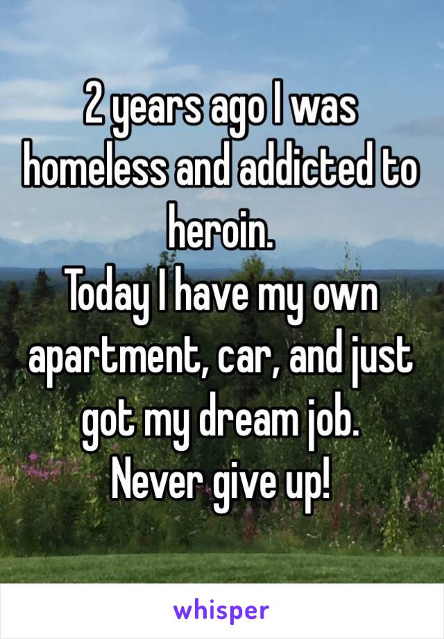 2 years ago I was homeless and addicted to heroin.
Today I have my own apartment, car, and just got my dream job. 
Never give up!