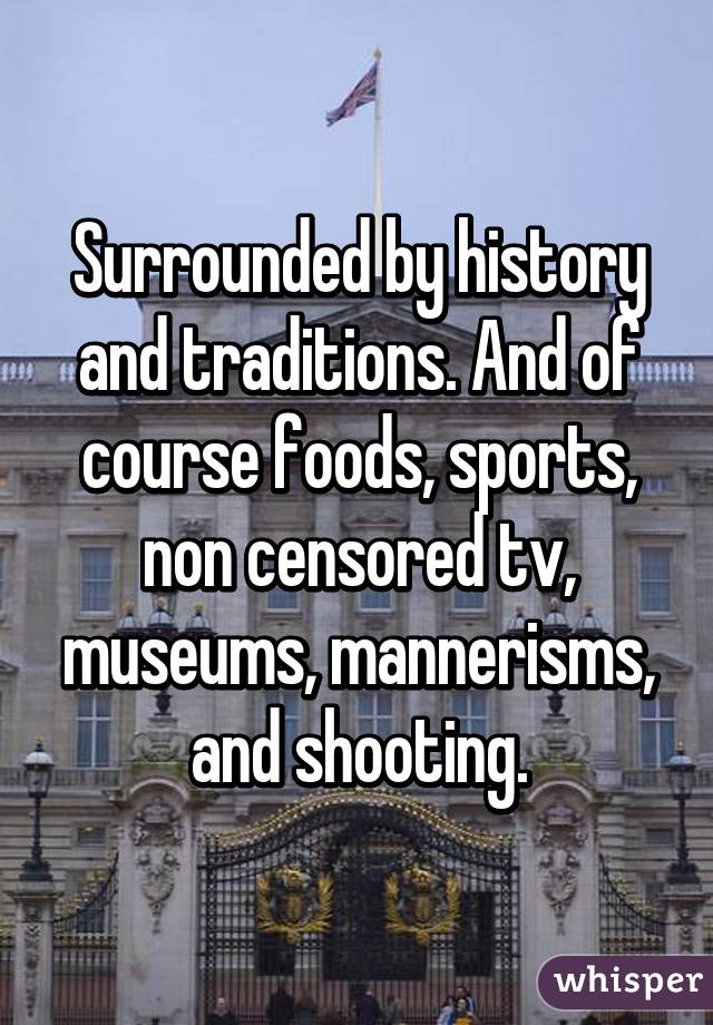 Surrounded by history and traditions. And of course foods, sports, non censored tv, museums, mannerisms, and shooting.