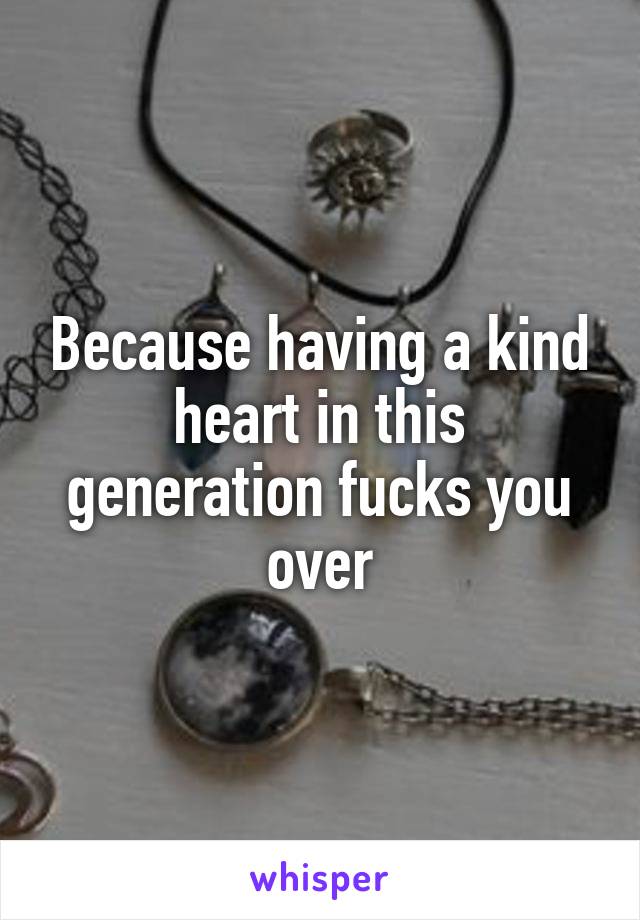 Because having a kind heart in this generation fucks you over