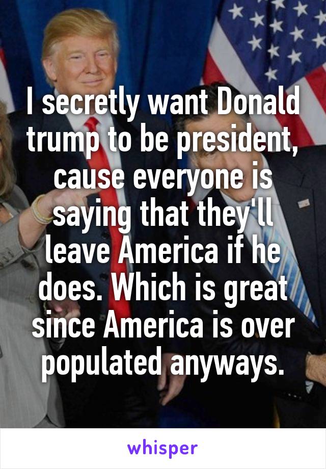 I secretly want Donald trump to be president, cause everyone is saying that they'll leave America if he does. Which is great since America is over populated anyways.