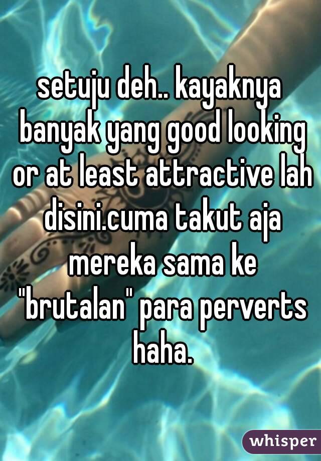 setuju deh.. kayaknya banyak yang good looking or at least attractive lah disini.cuma takut aja mereka sama ke "brutalan" para perverts haha.