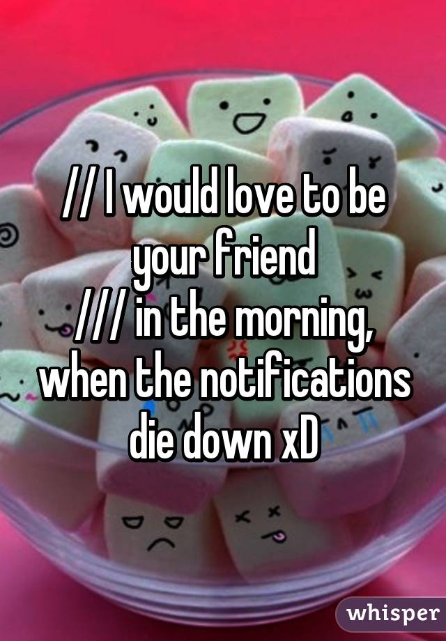 // I would love to be your friend
/// in the morning, when the notifications die down xD