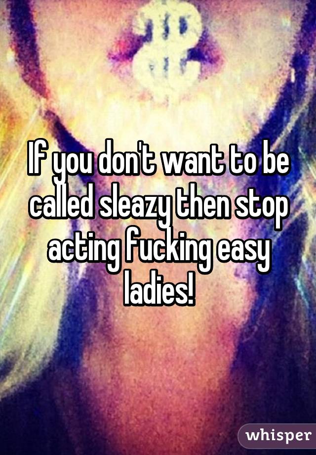 If you don't want to be called sleazy then stop acting fucking easy ladies!
