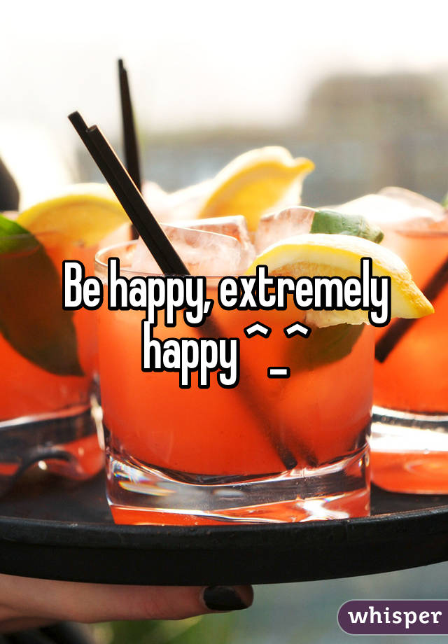 Be happy, extremely happy ^_^
