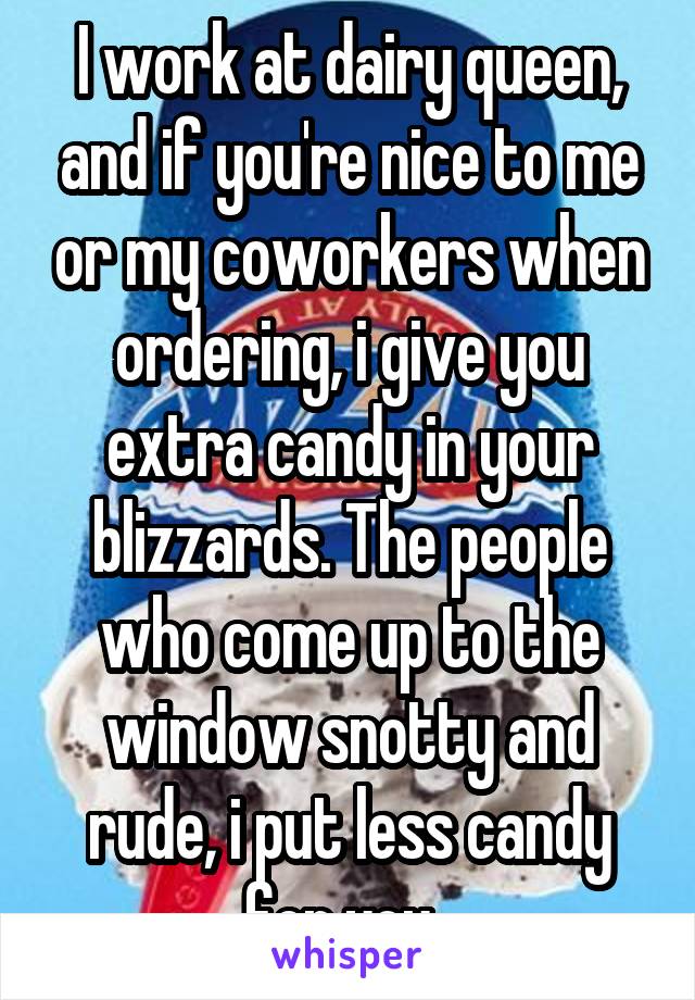 I work at dairy queen, and if you're nice to me or my coworkers when ordering, i give you extra candy in your blizzards. The people who come up to the window snotty and rude, i put less candy for you. 