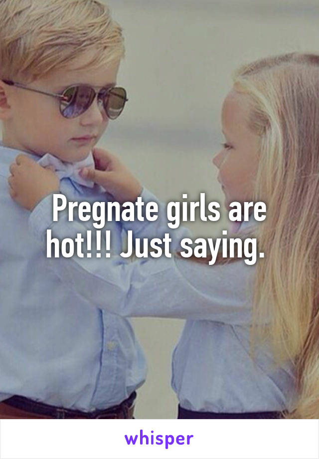 Pregnate girls are hot!!! Just saying. 