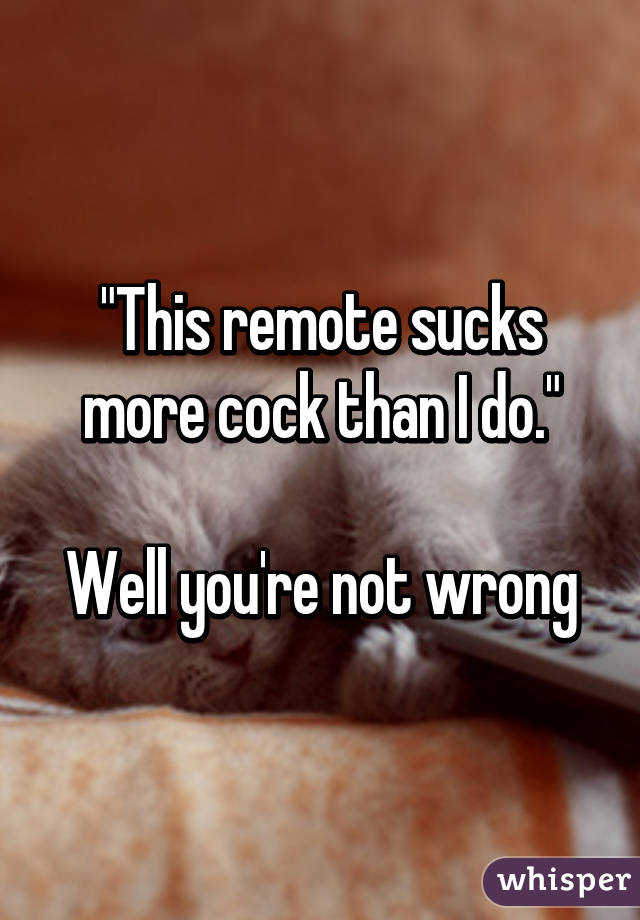 "This remote sucks more cock than I do."

Well you're not wrong